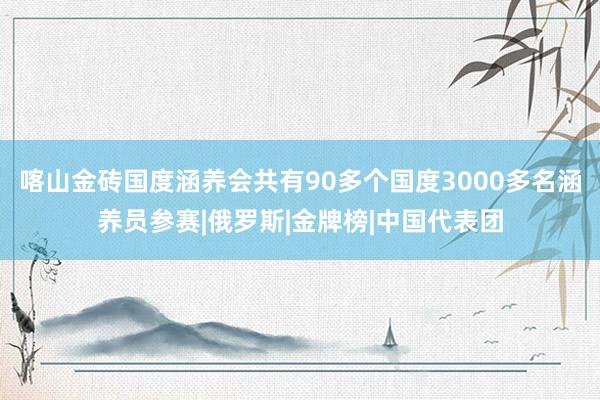 喀山金砖国度涵养会共有90多个国度3000多名涵养员参赛|俄罗斯|金牌榜|中国代表团